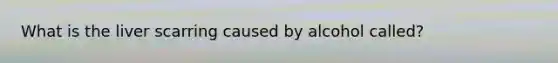 What is the liver scarring caused by alcohol called?