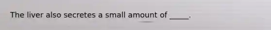 The liver also secretes a small amount of _____.