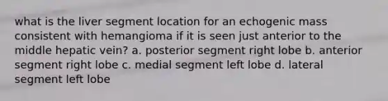 what is the liver segment location for an echogenic mass consistent with hemangioma if it is seen just anterior to the middle hepatic vein? a. posterior segment right lobe b. anterior segment right lobe c. medial segment left lobe d. lateral segment left lobe