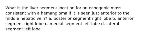 What is the liver segment location for an echogenic mass consistent with a hemangioma if it is seen just anterior to the middle hepatic vein? a. posterior segment right lobe b. anterior segment right lobe c. medial segment left lobe d. lateral segment left lobe