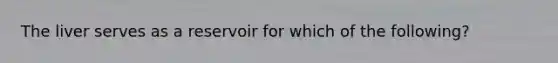 The liver serves as a reservoir for which of the following?