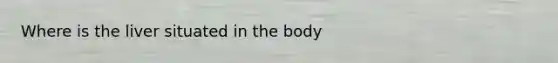 Where is the liver situated in the body