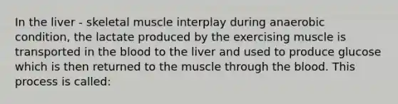 In the liver - skeletal muscle interplay during anaerobic condition, the lactate produced by the exercising muscle is transported in <a href='https://www.questionai.com/knowledge/k7oXMfj7lk-the-blood' class='anchor-knowledge'>the blood</a> to the liver and used to produce glucose which is then returned to the muscle through the blood. This process is called: