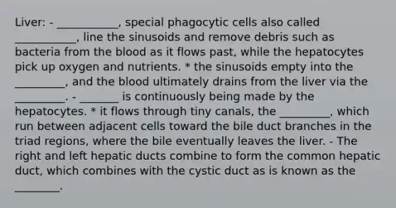 Liver: - ___________, special phagocytic cells also called ___________, line the sinusoids and remove debris such as bacteria from <a href='https://www.questionai.com/knowledge/k7oXMfj7lk-the-blood' class='anchor-knowledge'>the blood</a> as it flows past, while the hepatocytes pick up oxygen and nutrients. * the sinusoids empty into the _________, and the blood ultimately drains from the liver via the _________. - _______ is continuously being made by the hepatocytes. * it flows through tiny canals, the _________, which run between adjacent cells toward the bile duct branches in the triad regions, where the bile eventually leaves the liver. - The right and left hepatic ducts combine to form the common hepatic duct, which combines with the cystic duct as is known as the ________.