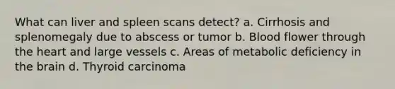 What can liver and spleen scans detect? a. Cirrhosis and splenomegaly due to abscess or tumor b. Blood flower through the heart and large vessels c. Areas of metabolic deficiency in the brain d. Thyroid carcinoma