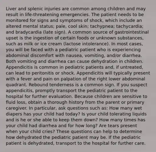 Liver and splenic injuries are common among children and may result in life-threatening emergencies. The patient needs to be monitored for signs and symptoms of shock, which include an altered mental status; pale, cool skin; tachypnea; tachycardia; and bradycardia (late sign). A common source of gastrointestinal upset is the ingestion of certain foods or unknown substances, such as milk or ice cream (lactose intolerance). In most cases, you will be faced with a pediatric patient who is experiencing abdominal discomfort with nausea, vomiting, and/or diarrhea. Both vomiting and diarrhea can cause dehydration in children. Appendicitis is common in pediatric patients and, if untreated, can lead to peritonitis or shock. Appendicitis will typically present with a fever and pain on palpation of the right lower abdominal quadrant. Rebound tenderness is a common sign. If you suspect appendicitis, promptly transport the pediatric patient to the hospital for further evaluation. Because children are sensitive to fluid loss, obtain a thorough history from the parent or primary caregiver. In particular, ask questions such as: How many wet diapers has your child had today? Is your child tolerating liquids and is he or she able to keep them down? How many times has your child had diarrhea and for how long? Are tears present when your child cries? These questions can help to determine how dehydrated the pediatric patient may be. If the pediatric patient is dehydrated, transport to the hospital for further care.