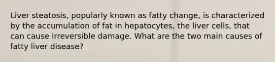 Liver steatosis, popularly known as fatty change, is characterized by the accumulation of fat in hepatocytes, the liver cells, that can cause irreversible damage. What are the two main causes of fatty liver disease?