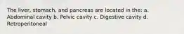 The liver, stomach, and pancreas are located in the: a. Abdominal cavity b. Pelvic cavity c. Digestive cavity d. Retroperitoneal
