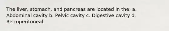 The liver, stomach, and pancreas are located in the: a. Abdominal cavity b. Pelvic cavity c. Digestive cavity d. Retroperitoneal