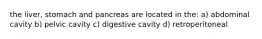the liver, stomach and pancreas are located in the: a) abdominal cavity b) pelvic cavity c) digestive cavity d) retroperitoneal