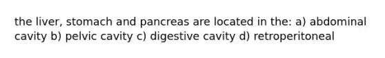 the liver, stomach and pancreas are located in the: a) abdominal cavity b) pelvic cavity c) digestive cavity d) retroperitoneal