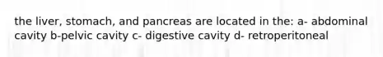 the liver, stomach, and pancreas are located in the: a- abdominal cavity b-pelvic cavity c- digestive cavity d- retroperitoneal