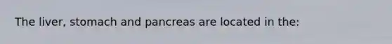 The liver, stomach and pancreas are located in the: