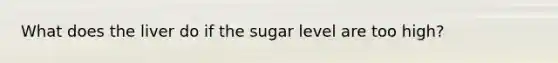 What does the liver do if the sugar level are too high?