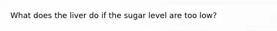 What does the liver do if the sugar level are too low?