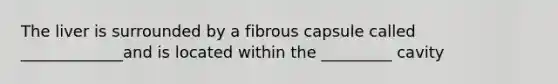 The liver is surrounded by a fibrous capsule called _____________and is located within the _________ cavity