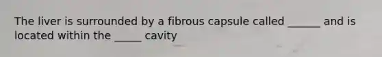 The liver is surrounded by a fibrous capsule called ______ and is located within the _____ cavity