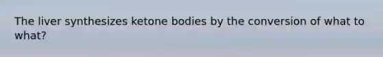 The liver synthesizes ketone bodies by the conversion of what to what?