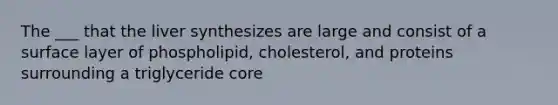 The ___ that the liver synthesizes are large and consist of a surface layer of phospholipid, cholesterol, and proteins surrounding a triglyceride core