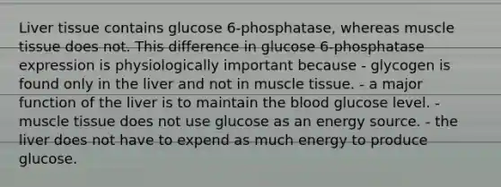 Liver tissue contains glucose 6‑phosphatase, whereas muscle tissue does not. This difference in glucose 6‑phosphatase expression is physiologically important because - glycogen is found only in the liver and not in muscle tissue. - a major function of the liver is to maintain the blood glucose level. - muscle tissue does not use glucose as an energy source. - the liver does not have to expend as much energy to produce glucose.