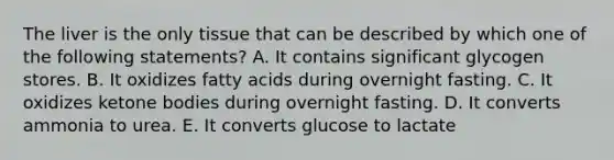 The liver is the only tissue that can be described by which one of the following statements? A. It contains significant glycogen stores. B. It oxidizes fatty acids during overnight fasting. C. It oxidizes ketone bodies during overnight fasting. D. It converts ammonia to urea. E. It converts glucose to lactate