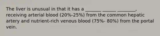 The liver is unusual in that it has a _______ ______ ________, receiving arterial blood (20%-25%) from the common hepatic artery and nutrient-rich venous blood (75%- 80%) from the portal vein.