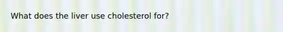 What does the liver use cholesterol for?