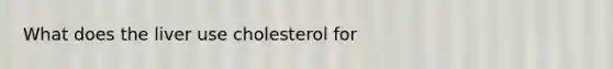 What does the liver use cholesterol for