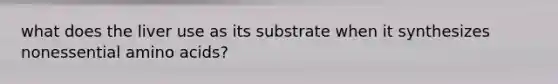 what does the liver use as its substrate when it synthesizes nonessential amino acids?