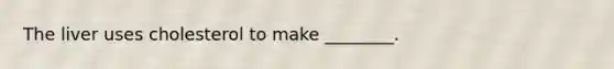 The liver uses cholesterol to make ________.