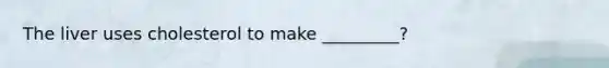 The liver uses cholesterol to make _________?
