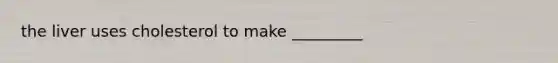 the liver uses cholesterol to make _________