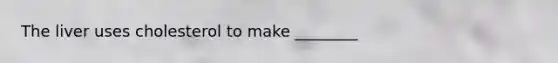 The liver uses cholesterol to make ________