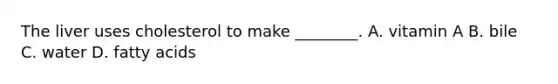 The liver uses cholesterol to make ________. A. vitamin A B. bile C. water D. fatty acids