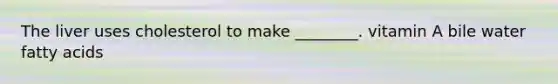 The liver uses cholesterol to make ________. vitamin A bile water fatty acids