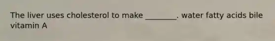 The liver uses cholesterol to make ________. water fatty acids bile vitamin A