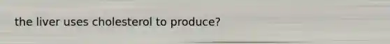 the liver uses cholesterol to produce?