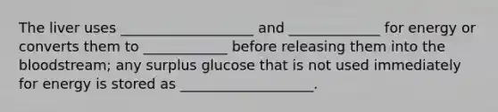 The liver uses ___________________ and _____________ for energy or converts them to ____________ before releasing them into the bloodstream; any surplus glucose that is not used immediately for energy is stored as ___________________.