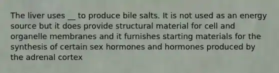 The liver uses __ to produce bile salts. It is not used as an energy source but it does provide structural material for cell and organelle membranes and it furnishes starting materials for the synthesis of certain sex hormones and hormones produced by the adrenal cortex