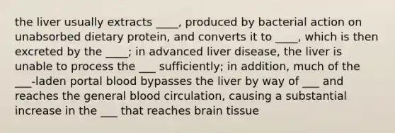 the liver usually extracts ____, produced by bacterial action on unabsorbed dietary protein, and converts it to ____, which is then excreted by the ____; in advanced liver disease, the liver is unable to process the ___ sufficiently; in addition, much of the ___-laden portal blood bypasses the liver by way of ___ and reaches the general blood circulation, causing a substantial increase in the ___ that reaches brain tissue