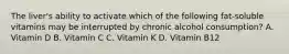 The liver's ability to activate which of the following fat-soluble vitamins may be interrupted by chronic alcohol consumption? A. Vitamin D B. Vitamin C C. Vitamin K D. Vitamin B12