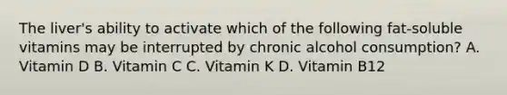 The liver's ability to activate which of the following fat-soluble vitamins may be interrupted by chronic alcohol consumption? A. Vitamin D B. Vitamin C C. Vitamin K D. Vitamin B12