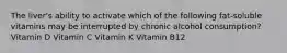 The liver's ability to activate which of the following fat-soluble vitamins may be interrupted by chronic alcohol consumption? Vitamin D Vitamin C Vitamin K Vitamin B12