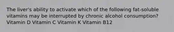 The liver's ability to activate which of the following fat-soluble vitamins may be interrupted by chronic alcohol consumption? Vitamin D Vitamin C Vitamin K Vitamin B12