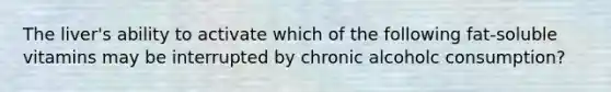 The liver's ability to activate which of the following fat-soluble vitamins may be interrupted by chronic alcoholc consumption?