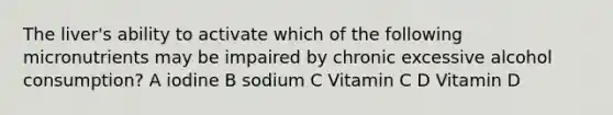 The liver's ability to activate which of the following micronutrients may be impaired by chronic excessive alcohol consumption? A iodine B sodium C Vitamin C D Vitamin D