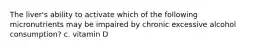 The liver's ability to activate which of the following micronutrients may be impaired by chronic excessive alcohol consumption? c. vitamin D