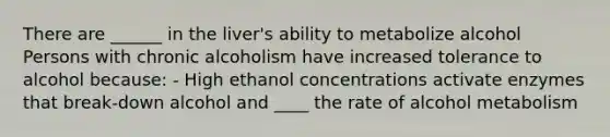 There are ______ in the liver's ability to metabolize alcohol Persons with chronic alcoholism have increased tolerance to alcohol because: - High ethanol concentrations activate enzymes that break-down alcohol and ____ the rate of alcohol metabolism