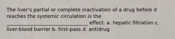 The liver's partial or complete inactivation of a drug before it reaches the systemic circulation is the _________________________________ effect. a. hepatic filtration c. liver-blood barrier b. first-pass d. antidrug