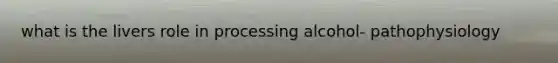 what is the livers role in processing alcohol- pathophysiology